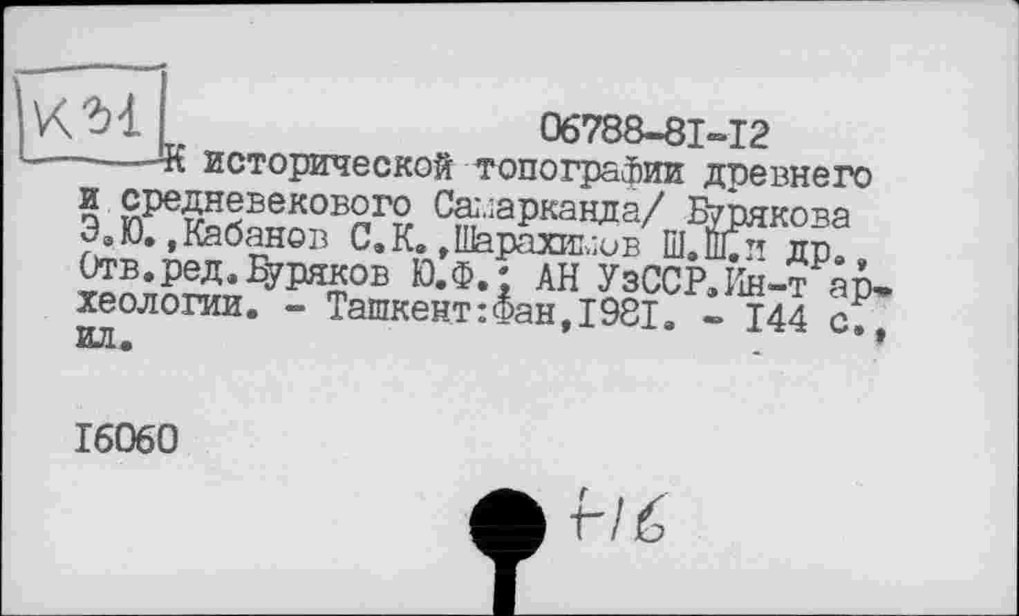 ﻿KM
06788-81-12
исторической топографии древнего S средневекового Самарканда/ Бурякова Э.Ю..Кабанов С.К. .Шарахиыив Ш.Ёи др Отв.ред. Буряков Ю.Ф.; АН УзССР.Ин-т археологии. - Ташкент :<5ан, 1981. - Т44 с
Еуряков Ю.Ф. ;
ил.
16060
